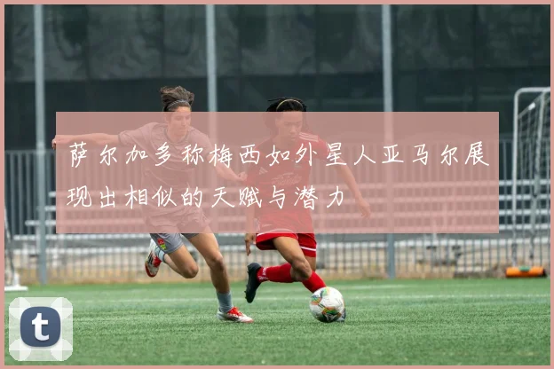 萨尔加多称梅西如外星人亚马尔展现出相似的天赋与潜力
