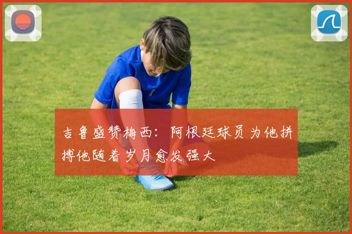 吉鲁盛赞梅西：阿根廷球员为他拼搏他随着岁月愈发强大