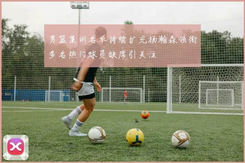男篮集训名单持续扩充杨瀚森领衔多名热门球员缺席引关注