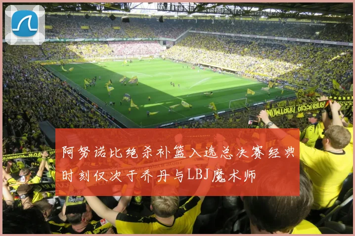 阿努诺比绝杀补篮入选总决赛经典时刻仅次于乔丹与LBJ魔术师