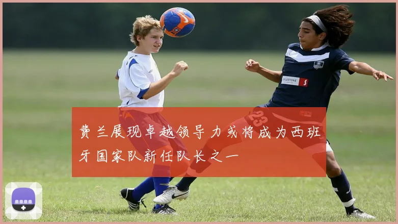 费兰展现卓越领导力或将成为西班牙国家队新任队长之一