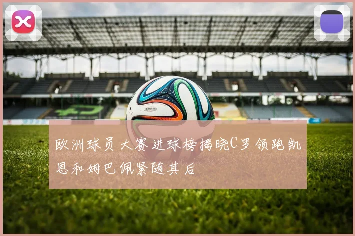欧洲球员大赛进球榜揭晓C罗领跑凯恩和姆巴佩紧随其后