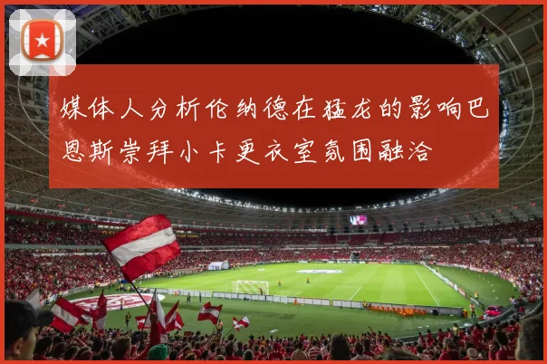 媒体人分析伦纳德在猛龙的影响巴恩斯崇拜小卡更衣室氛围融洽