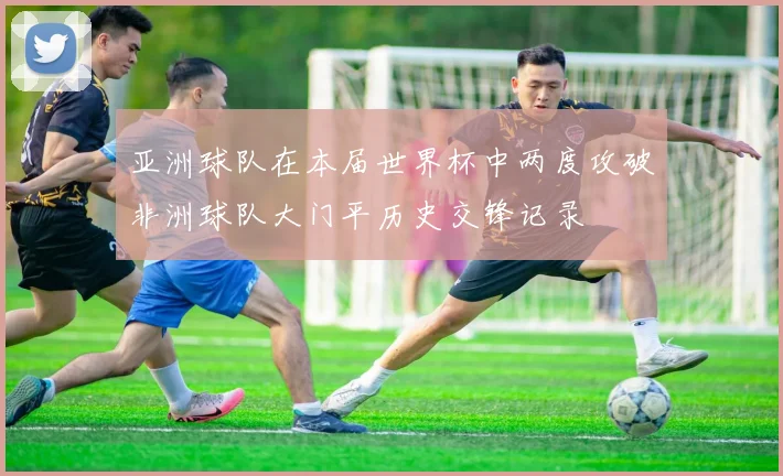 亚洲球队在本届世界杯中两度攻破非洲球队大门平历史交锋记录