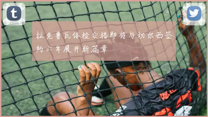 拉克鲁瓦体检合格即将与切尔西签约六年展开新篇章