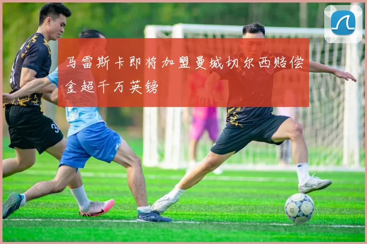 马雷斯卡即将加盟曼城切尔西赔偿金超千万英镑