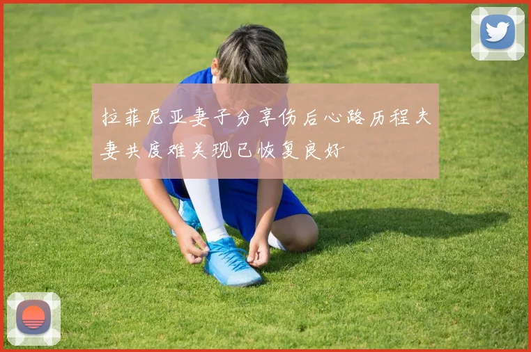 拉菲尼亚妻子分享伤后心路历程夫妻共度难关现已恢复良好