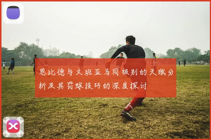 恩比德与文班亚马同级别的天赋分析及其罚球技巧的深度探讨