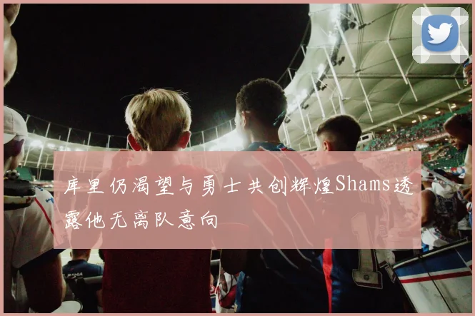 库里仍渴望与勇士共创辉煌Shams透露他无离队意向