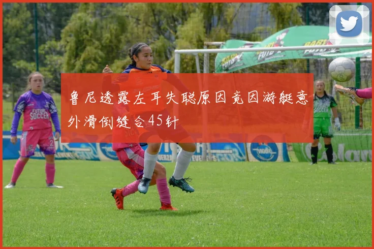 鲁尼透露左耳失聪原因竟因游艇意外滑倒缝合45针