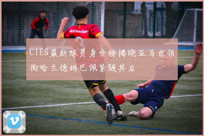 CIES最新球员身价榜揭晓亚马尔领衔哈兰德姆巴佩紧随其后
