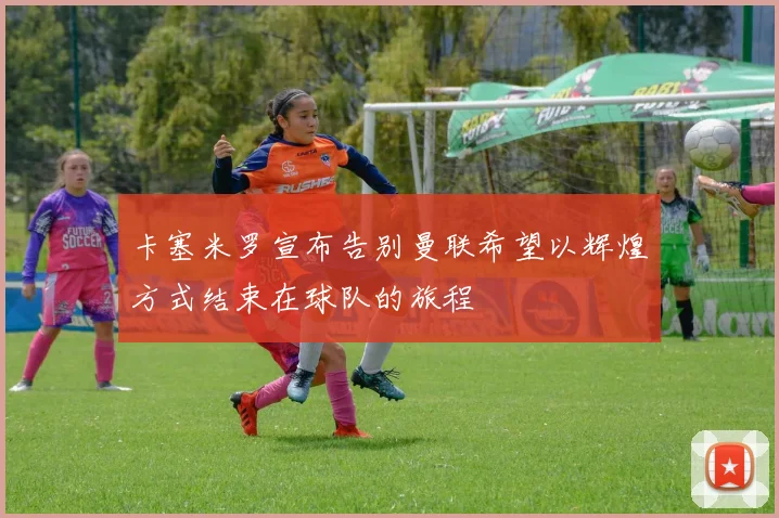 卡塞米罗宣布告别曼联希望以辉煌方式结束在球队的旅程