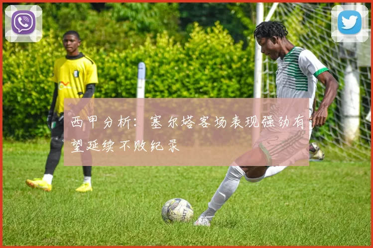 西甲分析：塞尔塔客场表现强劲有望延续不败纪录