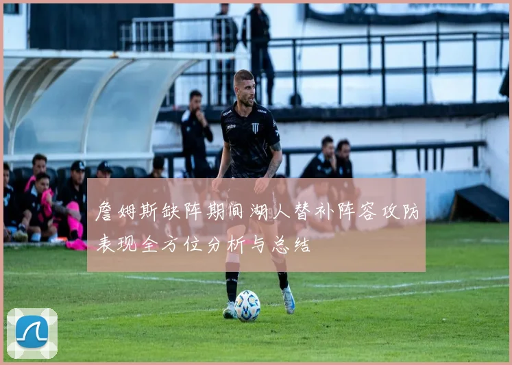 詹姆斯缺阵期间湖人替补阵容攻防表现全方位分析与总结