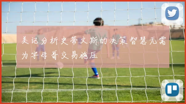 美记分析史蒂文斯的决策智慧无需为字母哥交易施压