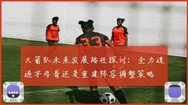 火箭队未来发展路径探讨：全力追逐字母哥还是重建阵容调整策略