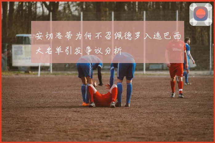 安切洛蒂为何不召佩德罗入选巴西大名单引发争议分析