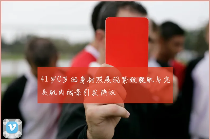 41岁C罗晒身材照展现紧致腹肌与完美肌肉线条引发热议