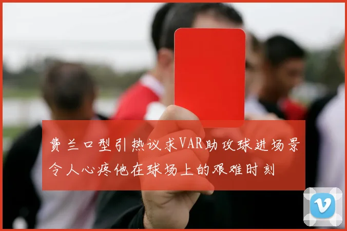 费兰口型引热议求VAR助攻球进场景令人心疼他在球场上的艰难时刻
