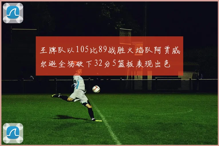 王牌队以105比89战胜火焰队阿贾威尔逊全场砍下32分5篮板表现出色