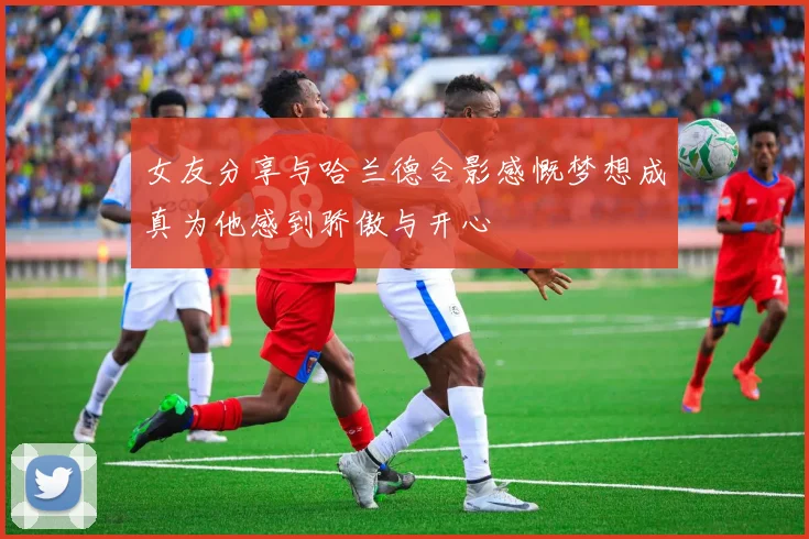 女友分享与哈兰德合影感慨梦想成真为他感到骄傲与开心