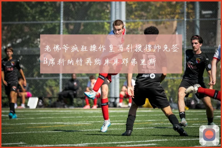 老佛爷疯狂操作皇马引援穆帅免签B席科纳特再购库库邓弗里斯
