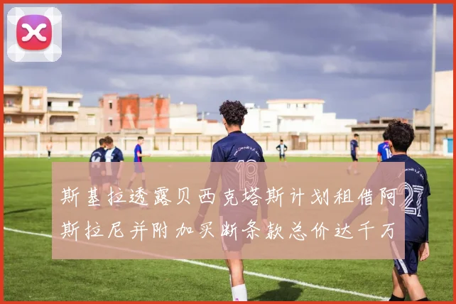斯基拉透露贝西克塔斯计划租借阿斯拉尼并附加买断条款总价达千万级别