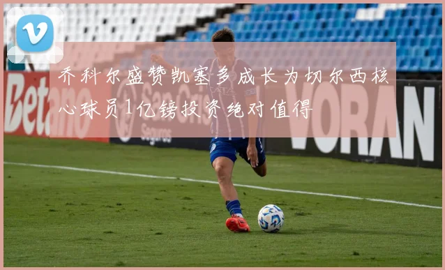 乔科尔盛赞凯塞多成长为切尔西核心球员1亿镑投资绝对值得