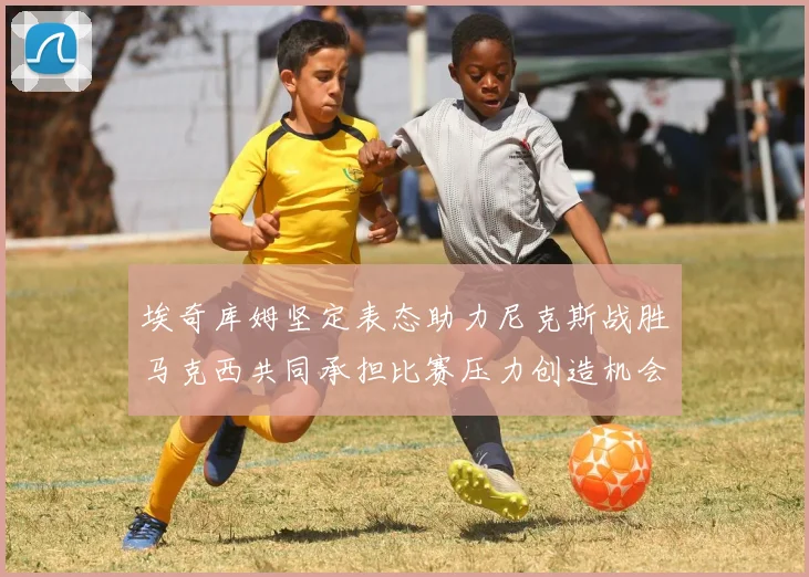 埃奇库姆坚定表态助力尼克斯战胜马克西共同承担比赛压力创造机会